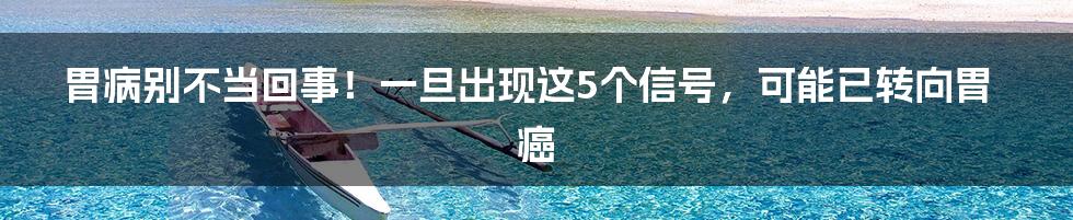 胃病别不当回事！一旦出现这5个信号，可能已转向胃癌