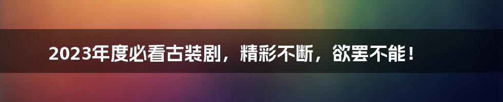 2023年度必看古装剧，精彩不断，欲罢不能！