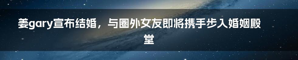 姜gary宣布结婚，与圈外女友即将携手步入婚姻殿堂