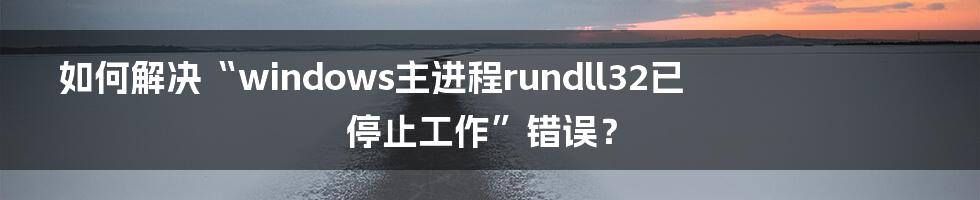 如何解决“windows主进程rundll32已停止工作”错误？