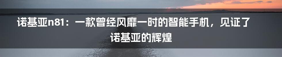 诺基亚n81：一款曾经风靡一时的智能手机，见证了诺基亚的辉煌