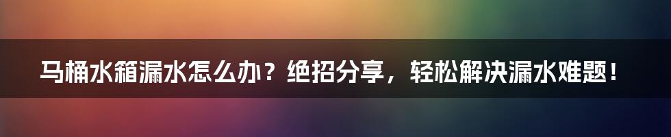 马桶水箱漏水怎么办？绝招分享，轻松解决漏水难题！