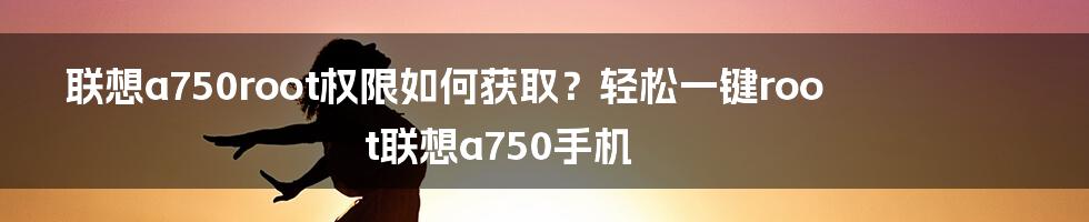 联想a750root权限如何获取？轻松一键root联想a750手机