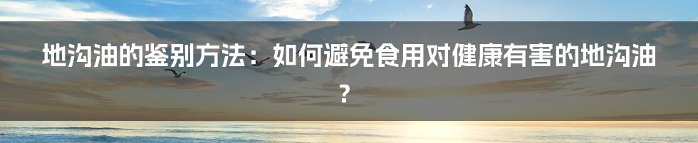 地沟油的鉴别方法：如何避免食用对健康有害的地沟油？