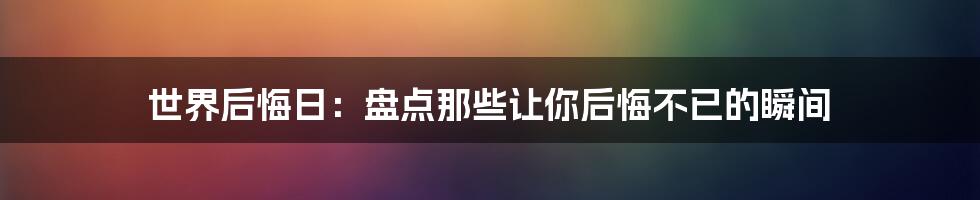 世界后悔日：盘点那些让你后悔不已的瞬间