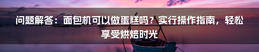 问题解答：面包机可以做蛋糕吗？实行操作指南，轻松享受烘焙时光