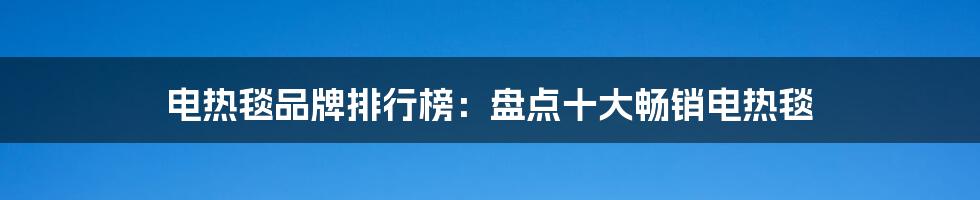 电热毯品牌排行榜：盘点十大畅销电热毯