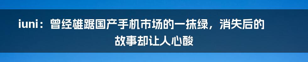 iuni：曾经雄踞国产手机市场的一抹绿，消失后的故事却让人心酸