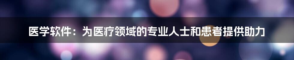 医学软件：为医疗领域的专业人士和患者提供助力