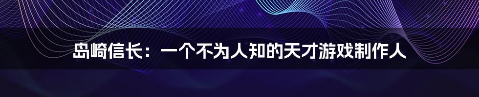 岛崎信长：一个不为人知的天才游戏制作人