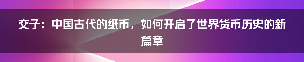 交子：中国古代的纸币，如何开启了世界货币历史的新篇章