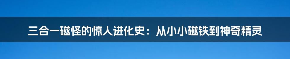 三合一磁怪的惊人进化史：从小小磁铁到神奇精灵