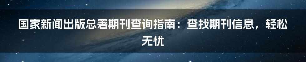 国家新闻出版总署期刊查询指南：查找期刊信息，轻松无忧