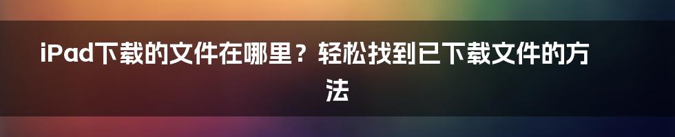 iPad下载的文件在哪里？轻松找到已下载文件的方法