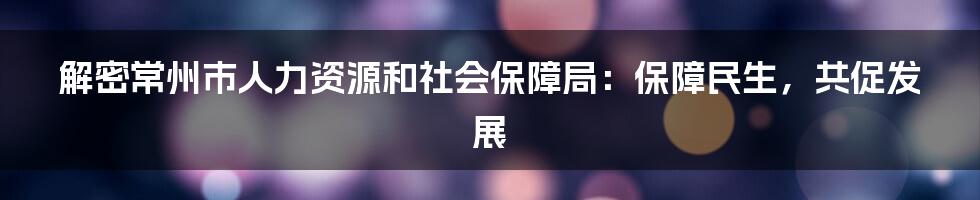 解密常州市人力资源和社会保障局：保障民生，共促发展