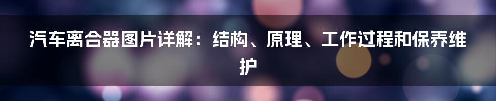 汽车离合器图片详解：结构、原理、工作过程和保养维护