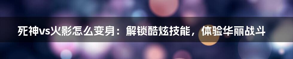 死神vs火影怎么变身：解锁酷炫技能，体验华丽战斗