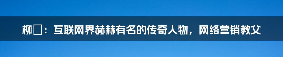 柳棬：互联网界赫赫有名的传奇人物，网络营销教父