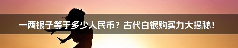 一两银子等于多少人民币？古代白银购买力大揭秘！