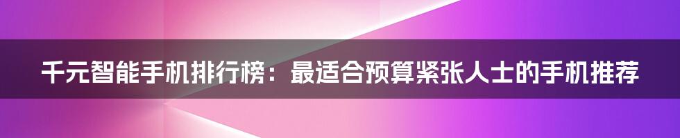 千元智能手机排行榜：最适合预算紧张人士的手机推荐