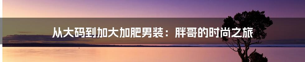 从大码到加大加肥男装：胖哥的时尚之旅