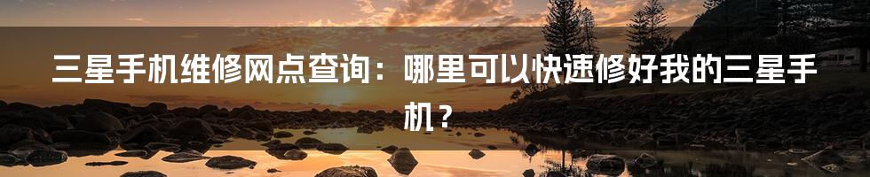 三星手机维修网点查询：哪里可以快速修好我的三星手机？