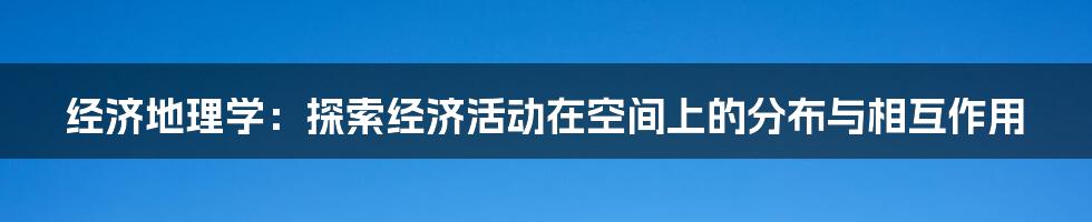 经济地理学：探索经济活动在空间上的分布与相互作用