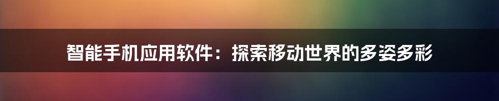 智能手机应用软件：探索移动世界的多姿多彩