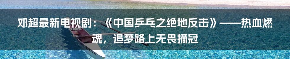 邓超最新电视剧：《中国乒乓之绝地反击》——热血燃魂，追梦路上无畏摘冠