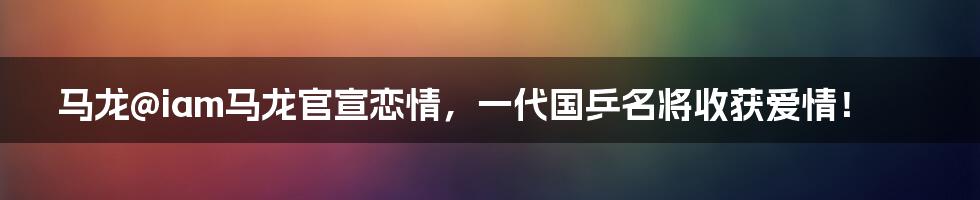 马龙@iam马龙官宣恋情，一代国乒名将收获爱情！