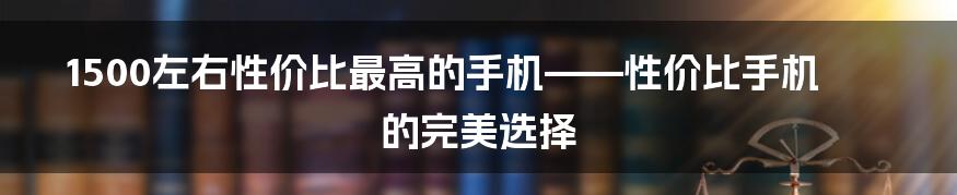 1500左右性价比最高的手机——性价比手机的完美选择