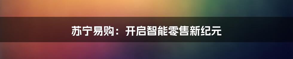 苏宁易购：开启智能零售新纪元