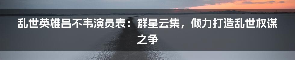 乱世英雄吕不韦演员表：群星云集，倾力打造乱世权谋之争