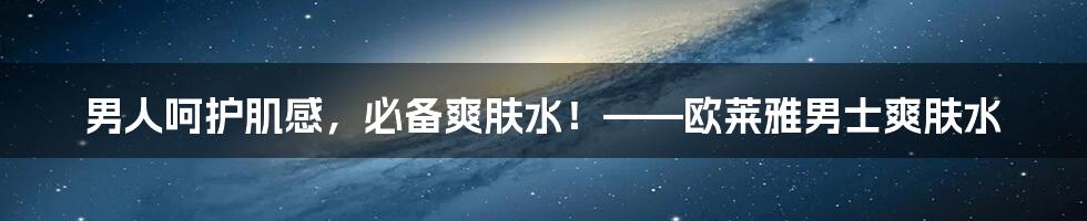 男人呵护肌感，必备爽肤水！——欧莱雅男士爽肤水