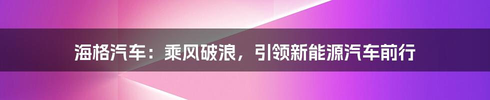 海格汽车：乘风破浪，引领新能源汽车前行