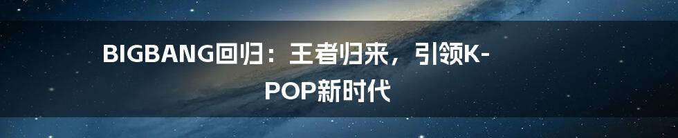 BIGBANG回归：王者归来，引领K-POP新时代