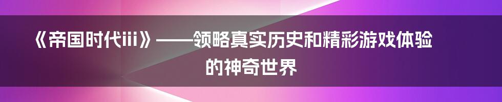 《帝国时代iii》——领略真实历史和精彩游戏体验的神奇世界