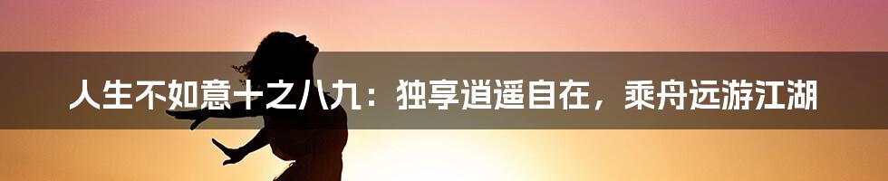 人生不如意十之八九：独享逍遥自在，乘舟远游江湖