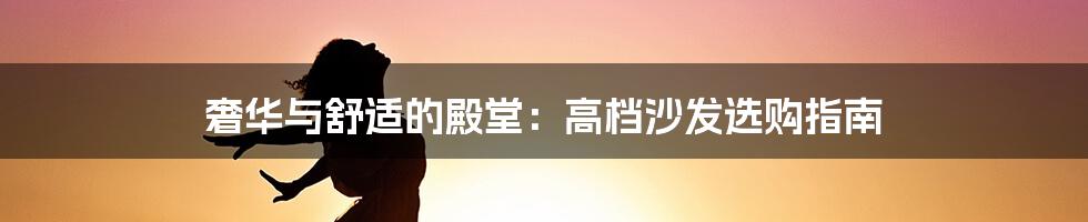 奢华与舒适的殿堂：高档沙发选购指南