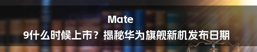 Mate 9什么时候上市？揭秘华为旗舰新机发布日期