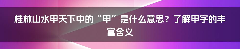 桂林山水甲天下中的“甲”是什么意思？了解甲字的丰富含义