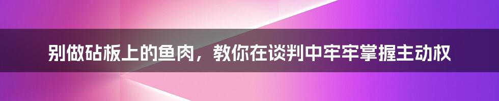 别做砧板上的鱼肉，教你在谈判中牢牢掌握主动权