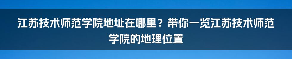 江苏技术师范学院地址在哪里？带你一览江苏技术师范学院的地理位置