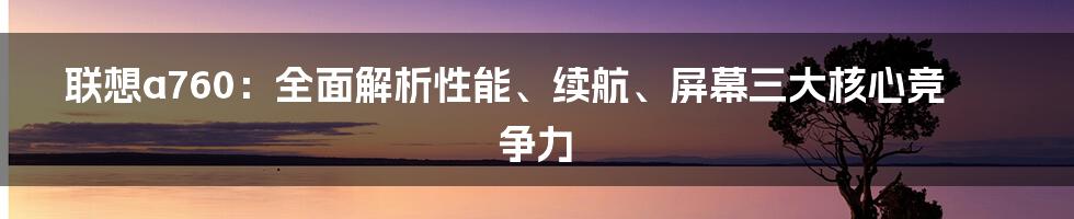 联想a760：全面解析性能、续航、屏幕三大核心竞争力