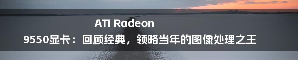 ATI Radeon 9550显卡：回顾经典，领略当年的图像处理之王