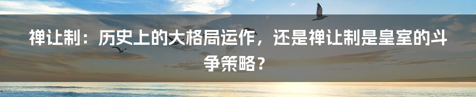 禅让制：历史上的大格局运作，还是禅让制是皇室的斗争策略？