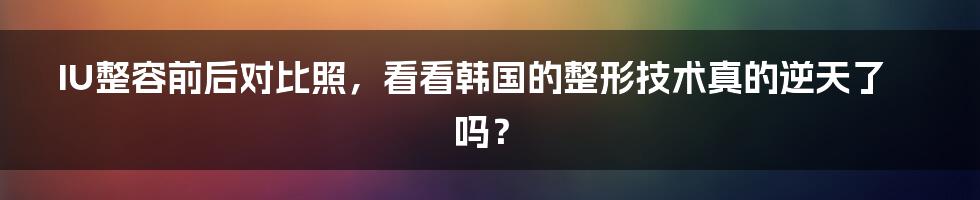 IU整容前后对比照，看看韩国的整形技术真的逆天了吗？