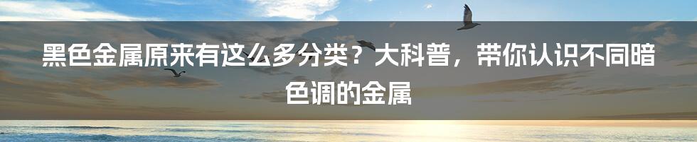 黑色金属原来有这么多分类？大科普，带你认识不同暗色调的金属