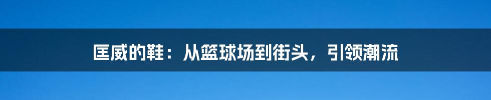 匡威的鞋：从篮球场到街头，引领潮流