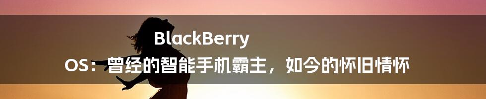 BlackBerry OS：曾经的智能手机霸主，如今的怀旧情怀